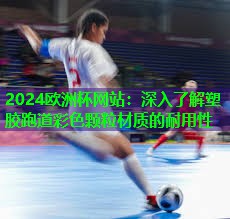 2024歐洲杯網(wǎng)站：深入了解塑膠跑道彩色顆粒材質的耐用性